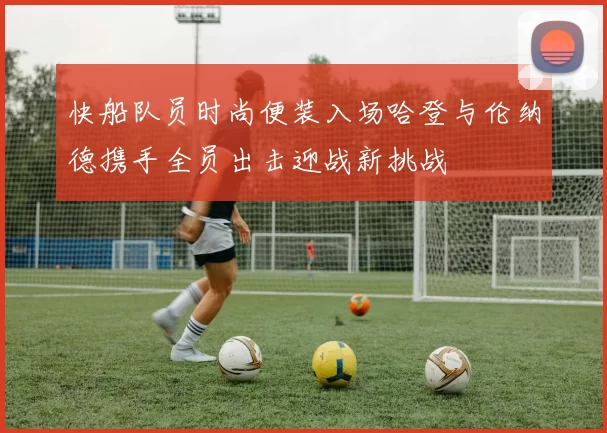 快船队员时尚便装入场哈登与伦纳德携手全员出击迎战新挑战