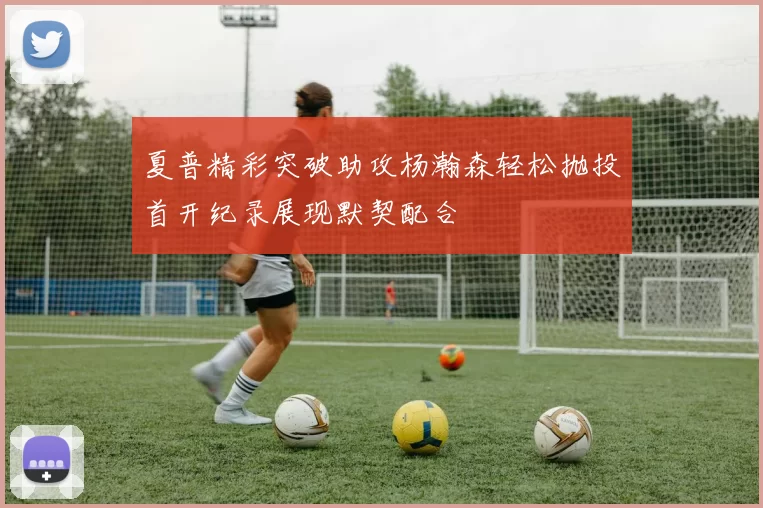 夏普精彩突破助攻杨瀚森轻松抛投首开纪录展现默契配合