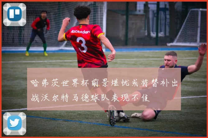 哈弗茨世界杯前景堪忧或将替补出战沃尔特马德球队表现不佳