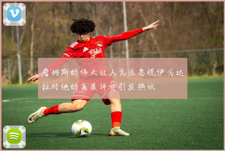 詹姆斯的伟大让人无法忽视伊戈达拉对他的高度评价引发热议