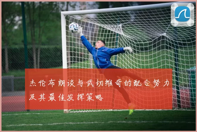 杰伦布朗谈与武切维奇的配合努力及其最佳发挥策略