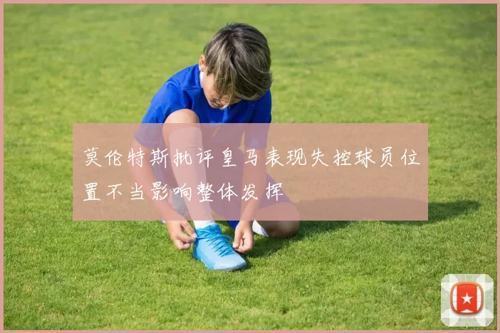 莫伦特斯批评皇马表现失控球员位置不当影响整体发挥