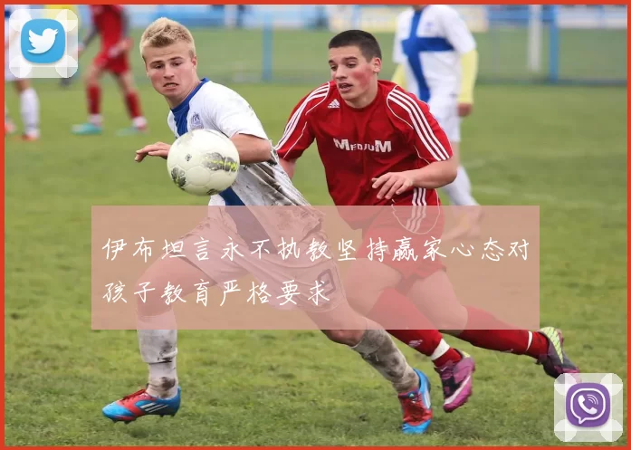 伊布坦言永不执教坚持赢家心态对孩子教育严格要求