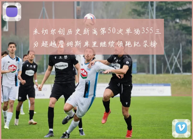 米切尔创历史新高第50次单场355三分超越詹姆斯库里继续领跑纪录榜